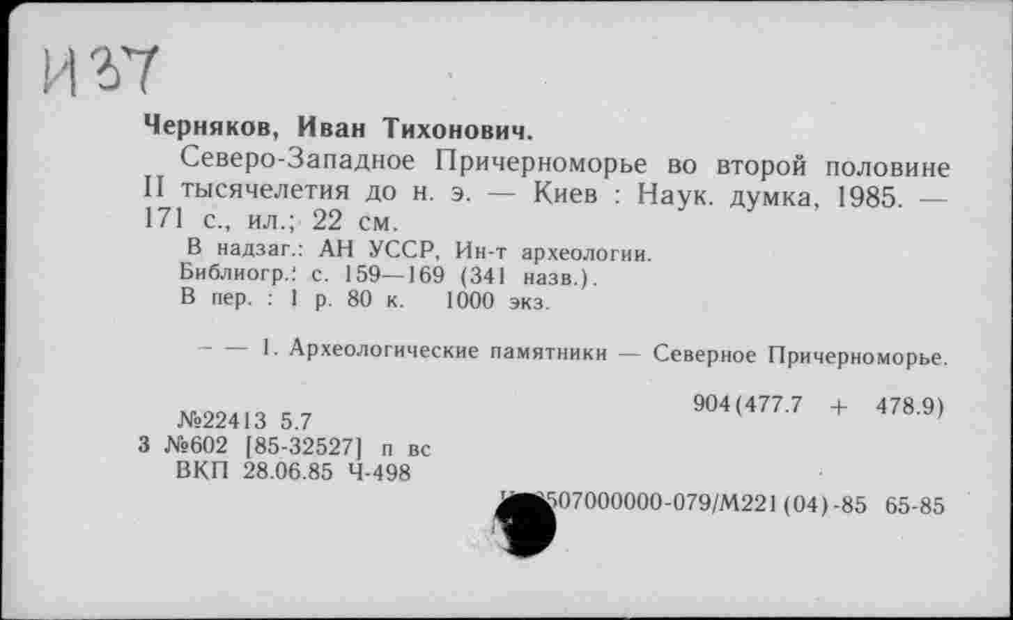 ﻿И 2)7
Черняков, Иван Тихонович.
Северо-Западное Причерноморье во второй половине II тысячелетия до н. э. — Киев : Наук, думка, 1985. — 171 с., ил.; 22 см.
В надзаг.: АН УССР, Ин-т археологии.
Библиогр.; с. 159—169 (341 назв.).
В пер. : 1 р. 80 к. 1000 экз.
1. Археологические памятники — Северное Причерноморье.
№22413 5.7
3 №602 [85-32527] п вс ВКП 28.06.85 4-498
904(477.7 + 478.9)
ЛИЈ507000000-079/М221 (04)-85
65-85